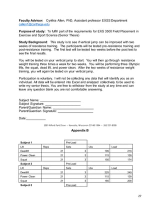 27
Faculty Advisor: Cynthia Allen, PhD, Assistant professor EXSS Department
callen1@carthage.edu
Purpose of study: To fulfill part of the requirements for EXS 3500 Field Placement in
Exercise and Sport Science (Senior Thesis)
Study Background: This study is to see if vertical jump can be improved with two
weeks of resistance training. The participants will be tested pre-resistance training and
post-resistance training. The first test will be tested two weeks before the post test to
see the final results.
You will be tested on your vertical jump to start. You will then go through resistance
weight training three times a week for two weeks. You will be performing three Olympic
lifts, the squat, dead lift, and power clean. After the two weeks of resistance weight
training, you will again be tested on your vertical jump.
Participation is voluntary. I will not be collecting any data that will identify you as an
individual. All data will be entered into Excel and analyzed collectively to be used to
write my senior thesis. You are free to withdraw from the study at any time and can
leave any question blank you are not comfortable answering.
Subject Name: _______________________
Subject Signature: ____________________
Parent/Guardian Name: _______________________
Parent/Guardian Signature: ____________________
Date:___________
Appendix B
Subject 1 Pre-Load
Lift Reps Sets Lbs Load
Deadlift 21 3 195 219
Power Clean 21 3 115 139
Squat 21 3 150 174
Subject 3 Pre-Load
Lift Reps Sets Lbs Load
Deadlift 21 3 225 249
Power Clean 21 3 115 139
Squat 21 3 185 209
Subject 2 Pre-Load
 
