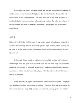3
In conclusion, the authors concluded that the field tests that were performed replicates the
activity demand of adult male basketball players. The tests both matched the anaerobic and
aerobic fitness in adult’s men basketball. The author states that the test might be reliable for
coaches, basketball players, researchers and conditioning coaches. The author also believes the
test can determine the effects of nutritional interventions, and ergogenic aids on basketball-
related fitness.
Article 2
Bishop, D. C., & Wright, C. (2006, May). A time-motion analysis of professional basketball to
determine the relationship between three activity profiles: High, medium and low intensity and
the length of the time spent on court. International Journal of Performance Analysis in Sport.
6(1), 130-139
In this article Bishop studied the relationship between high, medium, and low intensity
and the length of the time spent on the basketball court. The aim of this study was to determine
an exercise to rest profile for basketball, identifying if a relationship existed between total time
spent on court and the intensity levels of the players. Also, the study was done to determine an
exercise to rest profile.
During the study, six players were observed to collect data over five games. The players
were not informed so there was no change in behavior. They were filmed and were watched for
what insanity they were using. High intensity was considered jumping, sprints, etc. Medium
 