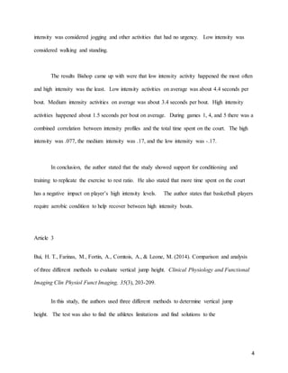4
intensity was considered jogging and other activities that had no urgency. Low intensity was
considered walking and standing.
The results Bishop came up with were that low intensity activity happened the most often
and high intensity was the least. Low intensity activities on average was about 4.4 seconds per
bout. Medium intensity activities on average was about 3.4 seconds per bout. High intensity
activities happened about 1.5 seconds per bout on average. During games 1, 4, and 5 there was a
combined correlation between intensity profiles and the total time spent on the court. The high
intensity was .077, the medium intensity was .17, and the low intensity was -.17.
In conclusion, the author stated that the study showed support for conditioning and
training to replicate the exercise to rest ratio. He also stated that more time spent on the court
has a negative impact on player’s high intensity levels. The author states that basketball players
require aerobic condition to help recover between high intensity bouts.
Article 3
Bui, H. T., Farinas, M., Fortin, A., Comtois, A., & Leone, M. (2014). Comparison and analysis
of three different methods to evaluate vertical jump height. Clinical Physiology and Functional
Imaging Clin Physiol Funct Imaging, 35(3), 203-209.
In this study, the authors used three different methods to determine vertical jump
height. The test was also to find the athletes limitations and find solutions to the
 