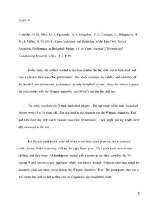 6
Article 4
Carvalho, H. M., Silva, M. J., Figueiredo, A. J., Gonçalves, C. E., Castagna, C., Philippaerts, R.
M., & Malina, R. M. (2011). Cross-Validation and Reliability of the Line-Drill Test of
Anaerobic Performance in Basketball Players 14–16 Years. Journal of Strength and
Conditioning Research, 25(4), 1113-1119.
In this study, the authors wanted to test how reliable the line drill was in basketball and
how it affected their anaerobic performance. This study evaluates the validity and reliability of
the line-drill test of anaerobic performance in male basketball players. Also, the authors examine
the relationship with the Wingate anaerobic test (WAnT) and the line drill test.
The study was done on 76 male basketball players. The age range of the male basketball
players were 14 to 16 years old. The test used in the research was the Wingate Anaerobic Test
and 140-meter line drill test to measure anaerobic performance. Their height and leg length were
also measured in the test.
For the test, participants were asked not to eat three hours prior and not to consume
coffee or any drinks containing caffeine for eight hours prior. Each participant wore similar
clothing and shoe wear. All participants started with a warm-up and then complete the 30-
second WAnT test on a cycle ergometer which was friction loaded. Subjects were then tested for
anaerobic peak and mean power during the Wingate Anaerobic Test. The participants then ran a
140-meter line drill as fast as they can on a regulation size basketball court.
 
