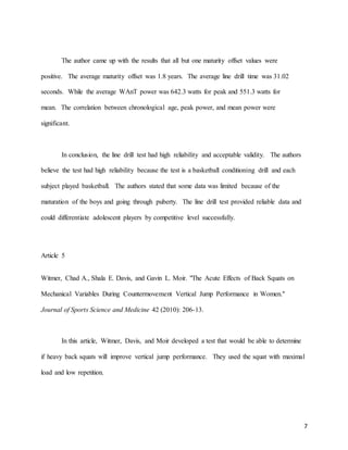 7
The author came up with the results that all but one maturity offset values were
positive. The average maturity offset was 1.8 years. The average line drill time was 31.02
seconds. While the average WAnT power was 642.3 watts for peak and 551.3 watts for
mean. The correlation between chronological age, peak power, and mean power were
significant.
In conclusion, the line drill test had high reliability and acceptable validity. The authors
believe the test had high reliability because the test is a basketball conditioning drill and each
subject played basketball. The authors stated that some data was limited because of the
maturation of the boys and going through puberty. The line drill test provided reliable data and
could differentiate adolescent players by competitive level successfully.
Article 5
Witmer, Chad A., Shala E. Davis, and Gavin L. Moir. "The Acute Effects of Back Squats on
Mechanical Variables During Countermovement Vertical Jump Performance in Women."
Journal of Sports Science and Medicine 42 (2010): 206-13.
In this article, Witmer, Davis, and Moir developed a test that would be able to determine
if heavy back squats will improve vertical jump performance. They used the squat with maximal
load and low repetition.
 