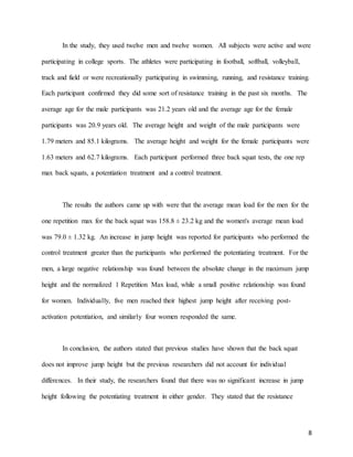 8
In the study, they used twelve men and twelve women. All subjects were active and were
participating in college sports. The athletes were participating in football, softball, volleyball,
track and field or were recreationally participating in swimming, running, and resistance training.
Each participant confirmed they did some sort of resistance training in the past six months. The
average age for the male participants was 21.2 years old and the average age for the female
participants was 20.9 years old. The average height and weight of the male participants were
1.79 meters and 85.1 kilograms. The average height and weight for the female participants were
1.63 meters and 62.7 kilograms. Each participant performed three back squat tests, the one rep
max back squats, a potentiation treatment and a control treatment.
The results the authors came up with were that the average mean load for the men for the
one repetition max for the back squat was 158.8 ± 23.2 kg and the women's average mean load
was 79.0 ± 1.32 kg. An increase in jump height was reported for participants who performed the
control treatment greater than the participants who performed the potentiating treatment. For the
men, a large negative relationship was found between the absolute change in the maximum jump
height and the normalized 1 Repetition Max load, while a small positive relationship was found
for women. Individually, five men reached their highest jump height after receiving post-
activation potentiation, and similarly four women responded the same.
In conclusion, the authors stated that previous studies have shown that the back squat
does not improve jump height but the previous researchers did not account for individual
differences. In their study, the researchers found that there was no significant increase in jump
height following the potentiating treatment in either gender. They stated that the resistance
 