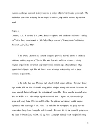 9
exercises performed can result in improvements in certain subjects but the gains were small. The
researchers concluded by saying that the subject’s verticals jump can be hindered by the back
squat.
Article 6
Channell, B. T., & Barfield, J. P. (2008). Effect of Olympic and Traditional Resistance Training
on Vertical Jump Improvement in High School Boys. Journal of Strength and Conditioning
Research, 22(5), 1522-1527.
In this article, Channell and Barfield compared proposed that “the effects of a ballistic
resistance training program of Olympic lifts with those of a traditional resistance training
program of power lifts on vertical jump improvement in male high school athletes”. They
hypothesized Olympic style lifts will have a better advantage at improving vertical jump
compared to power lifts.
In the study, they used 27 males, high school football student athletes. The study lasted
eight weeks, with the first four weeks being general strength training and the last four weeks the
group was split between Olympic lifts or traditional power lifts. There was also a control group
who did no lifts at all. The average age of the athletes was 15.9 years old, with the average
height and weight being 179.3 cm and 86.63 kg. The athletes had minimal weight training
experience with an average of 1.87 years. The main lifts for the Olympic lift group were the
power clean, hang clean, clean pulls, and the snatch. The main lifts for the power lift group were
the squat, overhead squat, deadlift, and leg press. A strength training coach was present during
 