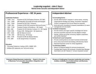 Leadership snapshot – John V. Bucci
Retired Senior Executive and Independent Adviser
Professional Experience – GE 34 years
Leadership Positions
• 10/06 – 4/10 President & CEO PII Pipeline Solutions, GE O&G
• 1/05 - 10/06 GM Integration GE Water & Process technologies
• 3/03 - 12/04 President & CEO GE IT Solutions
• 12/99 - 3/03 President & CEO GE Equipment Services Europe
• 3/98 - 11/99 President Centers of Excellence - GE Capital
• 9/96 - 3/98 President & CEO Genstar Container Co - GE Capital
• 10/93 - 9/96 Product GM - Refrigeration - GE Appliances
• 3/93 - 10/93 GM GE Meter & Control
• 11/89 - 3/92 GM Sourcing - GE Energy
• 5/88 - 11/89 President & GM GE Midwest Electric
• 7/76 - 5/88 12 GE assignments in 6 locations
Education
• Worcester Polytechnic Institute (WPI) - BSME 1976
• Multiple GE Leadership and Technical training
Extensive Global Business Leadership … Expert in the areas
of Business Turn-arounds, Acquisition, Integration and
Divestiture
Independent Adviser
To Consulting Firms:
• Provide “Best Practice” expertise in various areas, including
Organizational Strategy and Design, Acquisition integration,
Product management and Human Resource expertise
• Work with junior consultants to prepare presentations for senior
management and end clients
To Global Companies:
• Provide industry and region specific knowledge and advice
• Structure acquisition approach and due diligence design
• Review, critique and guide contracting, litigation preparation
and conflict resolution
To Small and Local Companies:
• Provide overall guidance and teach business fundamentals
• Drive value improvement and strategy with Business Owner
• Represent Business owner for critical negotiations
To Individual Leaders:
• Mentor Hi-Potential leaders for personal development
• Facilitate Best Practice HR processes, Including New Manager
Assimilation and GE “Session C” annual manpower reviews
34 years of challenging Corporate Leadership and training
enables credibility as a trusted adviser and Business
representative
 