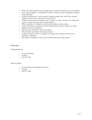 Page 2
o Work with other departments in ensuring that all customer related issues are attended to
o Carry out investigation on challenges faced by customers and give appropriate solutions
to the challenges
o Handle communications with customers through mediums like email, letter, phones,
suggestion boxes notes, and a one-on-one interview
o Conduct recruitment and training for new workers,as well as sanction or terminate the
service of erring customer service representatives
o Offer resolutions to complaints and issues concerning customer orders
o Collect information on agents and other staff performance from customers to make
judgment on their performance
o Get up-to-date information about all products
o Offer refund to customers when the need arises
o Compile and print customer complaints and suggestions and present them to the
appropriate authorities
o Investigate and identify the part of the Walmart that needs improvement
References:
Wanda Madarang
o Assistant Manager
o Walmart
o 602-715-5787
Marisol Salcido
o Front End Zone Merchandise Supervisor
o Walmart
o 602-421-1420
 