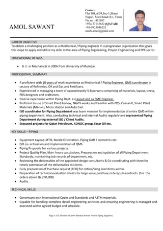 Page 1 of 5 (Resume of Amol Shankar Sawant -Senior Piping Engineer)
AMOL SAWANT
CAREER OBJECTIVE
To obtain a challenging position as a Mechanical / Piping engineer in a progressive organization that gives
the scope to apply and utilize my skills in the area of Piping Engineering, Project Engineering and EPC sector.
EDUCATIONAL DETAILS
 B. E. in Mechanical in 2006 from University of Mumbai.
PROFESSIONAL SUMMARY
 A proficient with 10 years of work experience as Mechanical / Piping Engineer, QMS coordinator in
sectors of Refineries, Oil and Gas and Fertilizers.
 Experienced in managing a team of approximately 5-8 persons comprising of materials, layout, stress,
PDS designers and draftsmen.
 Diverse experience within Piping Dept. as Layout and as PMC Engineer.
 Proficient in use of Smart Plant Review, NAVIS works and Familiar with PDS, Caesar-II, Smart Plant
Materials (Marian), Micro station and Auto Cad.
 ISO coordinator for Piping Department was team member for implementation of entire QMS within
piping department. Also, conducting technical and internal Audits regularly and represented Piping
Department during external ISO / Client Audits.
 Executed projects for Qatar Petroleum, ADNOC group, Essar Oil etc.
KEY SKILLS – PIPING
 Equipment Layout, MTO, Nozzle Orientation, Piping GAD / Isometrics etc.
 ISO co- ordination and implementation of QMS.
 Piping Proposals for various projects.
 Project Quality Plan, Man- hours calculations, Preparation and updation of all Piping Department
Standards, maintaining Job records of department, etc.
 Reviewing the deliverables of the appointed design consultants & Co-coordinating with them for
timely submission of the deliverables to clients.
 Early preparation of Purchase request (RFQ) for critical/Long lead items within.
 Preparation of technical evaluation sheets for large value purchase orders/sub-contracts. (for the
orders above Qr.250,000)
 Audits.
TECHNICAL SKILLS
 Conversant with International Codes and Standards and ASTM materials.
 Capable for handling complete detail engineering activities and ensuring engineering is managed and
executed within agreed budget and schedule.
Contact:
Flat 104,A/59,Sec-1,Shanti
Nagar , Mira Road (E) , Thane
Pin no : 401107
+974-77133622 (QATAR)
+91-9833946232
mech.amol@gmail.com
 