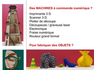 Des MACHINES à commande numérique ? 
Imprimante 3 D 
Scanner 3 D 
Plotter de découpe 
Découpeuse / graveuse laser 
Electronique 
Fraise numérique 
Routeur grand format 
Pour fabriquer des OBJETS ? 
 