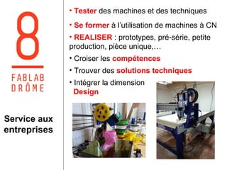 Service aux 
entreprises 
• Tester des machines et des techniques 
• Se former à l’utilisation de machines à CN 
• REALISER : prototypes, pré-série, petite 
production, pièce unique,… 
• Croiser les compétences 
• Trouver des solutions techniques 
• Intégrer la dimension 
Design 
 