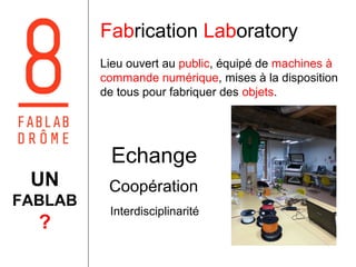 Fabrication Laboratory 
Lieu ouvert au public, équipé de machines à 
commande numérique, mises à la disposition 
de tous pour fabriquer des objets. 
Echange 
Coopération 
Interdisciplinarité 
UN 
FABLAB 
? 
 