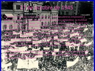 17 de octubre de 1945
El pueblo se organizo y salió a las calles. Las columnas obreras empezaron a
poblar la ciudad , el r...