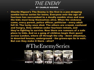 THE ENEMYBY CHARLIE HIGSON
HTTPS://WWW.YOUTUBE.COM/WATCH?V=UMWDV2RJHKM
• Charlie Higson's The Enemy is the first in a jaw-dropping
zombie horror series for teens. Everyone over the age of
fourteen has succumbed to a deadly zombie virus and now
the kids must keep themselves alive. When the sickness
came, every parent, police officer, politician - every adult
fell ill. The lucky ones died. The others are crazed, confused
and hungry. Only children under fourteen remain, and
they're fighting to survive. Now there are rumours of a safe
place to hide. And so a gang of children begin their quest
across London, where all through the city - down alleyways,
in deserted houses, underground - the grown-ups lie in wait.
But can they make it there - alive?
 