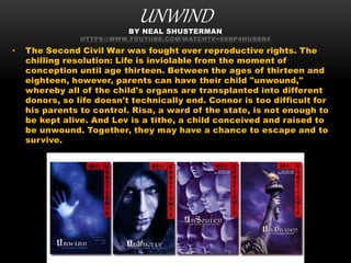 UNWINDBY NEAL SHUSTERMAN
HTTPS://WWW.YOUTUBE.COM/WATCH?V=9SNP4HURSR4
• The Second Civil War was fought over reproductive rights. The
chilling resolution: Life is inviolable from the moment of
conception until age thirteen. Between the ages of thirteen and
eighteen, however, parents can have their child "unwound,"
whereby all of the child's organs are transplanted into different
donors, so life doesn't technically end. Connor is too difficult for
his parents to control. Risa, a ward of the state, is not enough to
be kept alive. And Lev is a tithe, a child conceived and raised to
be unwound. Together, they may have a chance to escape and to
survive.
 