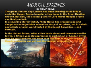 MORTAL ENGINESBY PHILIP REEVE
• The great traction city London has been skulking in the hills to
avoid the bigger, faster, hungrier cities loose in the Great Hunting
Ground. But now, the sinister plans of Lord Mayor Mangus Crome
can finally unfold.
In a stunning literary debut, Philip Reeve has created a painful
dangerous unforgettable adventure story of surprises, set in a dark
and utterly original world fueled by Municipal Darwinism -- and
betrayal.
• In the distant future, when cities move about and consume smaller
towns, a fifteen-year-old apprentice is pushed out of London by the
man he most admires and must seek answers in the perilous Out-
Country, aided by one girl and the memory of another.
 