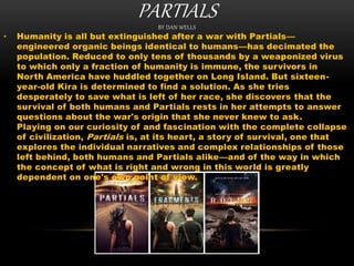 PARTIALSBY DAN WELLS
• Humanity is all but extinguished after a war with Partials—
engineered organic beings identical to humans—has decimated the
population. Reduced to only tens of thousands by a weaponized virus
to which only a fraction of humanity is immune, the survivors in
North America have huddled together on Long Island. But sixteen-
year-old Kira is determined to find a solution. As she tries
desperately to save what is left of her race, she discovers that the
survival of both humans and Partials rests in her attempts to answer
questions about the war's origin that she never knew to ask.
Playing on our curiosity of and fascination with the complete collapse
of civilization, Partials is, at its heart, a story of survival, one that
explores the individual narratives and complex relationships of those
left behind, both humans and Partials alike—and of the way in which
the concept of what is right and wrong in this world is greatly
dependent on one's own point of view.
 
