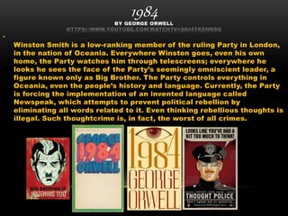 1984BY GEORGE ORWELL
HTTPS://WWW.YOUTUBE.COM/WATCH?V=SKI4TKENRSG
•
Winston Smith is a low-ranking member of the ruling Party in London,
in the nation of Oceania. Everywhere Winston goes, even his own
home, the Party watches him through telescreens; everywhere he
looks he sees the face of the Party’s seemingly omniscient leader, a
figure known only as Big Brother. The Party controls everything in
Oceania, even the people’s history and language. Currently, the Party
is forcing the implementation of an invented language called
Newspeak, which attempts to prevent political rebellion by
eliminating all words related to it. Even thinking rebellious thoughts is
illegal. Such thoughtcrime is, in fact, the worst of all crimes.
 