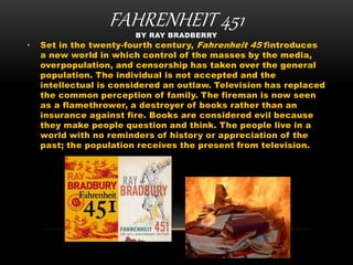 FAHRENHEIT 451BY RAY BRADBERRY
• Set in the twenty-fourth century, Fahrenheit 451introduces
a new world in which control of the masses by the media,
overpopulation, and censorship has taken over the general
population. The individual is not accepted and the
intellectual is considered an outlaw. Television has replaced
the common perception of family. The fireman is now seen
as a flamethrower, a destroyer of books rather than an
insurance against fire. Books are considered evil because
they make people question and think. The people live in a
world with no reminders of history or appreciation of the
past; the population receives the present from television.
 