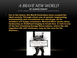 A BRAVE NEW WORLDBY ALDOUS HUXLEY
HTTPS://WWW.YOUTUBE.COM/WATCH?V=HVWTLNTDU-4
• Far in the future, the World Controllers have created the
ideal society. Through clever use of genetic engineering,
brainwashing and recreational sex and drugs, all its
members are happy consumers. Bernard Marx seems alone
harbouring an ill-defined longing to break free. A visit to one
of the few remaining Savage Reservations, where the old,
imperfect life still continues, may be the cure for his
distress...
 