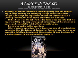 A CRACK IN THE SKYBY MARK PETER HUGHES
HTTPS://WWW.YOUTUBE.COM/WATCH?V=PELWF4VFTNE
• Recently, Eli noticed that there’s something wrong with the artificial
sky. It keeps shorting out, displaying strange colors and random
images. And though the Department of Cool and Comfortable Air is
working overtime, the dome-city is hotter than it’s ever been.
Eli has been raised to believe that the dome-cities are safe, that the
important thing is to keep working and consuming, and that everyone is
secure and comfortable in InfiniCorp’s capable hands.
But now he begins asking questions.
All of a sudden, operatives from a dangerous band of terrorists keep
contacting him. The Friends of Gustavo—or Foggers—want to tear down
everything InfiniCorp has created. They promise Eli that they have the
truth he seeks—if he’s brave enough to handle it.
 