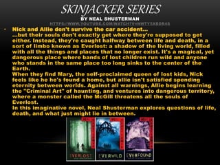 SKINJACKER SERIESBY NEAL SHUSTERMAN
HTTPS://WWW.YOUTUBE.COM/WATCH?V=NWTY5XBDR4S
• Nick and Allie don't survive the car accident...
...but their souls don't exactly get where they're supposed to get
either. Instead, they're caught halfway between life and death, in a
sort of limbo known as Everlost: a shadow of the living world, filled
with all the things and places that no longer exist. It's a magical, yet
dangerous place where bands of lost children run wild and anyone
who stands in the same place too long sinks to the center of the
Earth.
When they find Mary, the self-proclaimed queen of lost kids, Nick
feels like he he's found a home, but allie isn't satisfied spending
eternity between worlds. Against all warnings, Allie begins learning
the "Criminal Art" of haunting, and ventures into dangerous territory,
where a monster called the McGill threatens all the souls of
Everlost.
In this imaginative novel, Neal Shusterman explores questions of life,
death, and what just might lie in between.
 