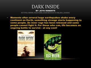 DARK INSIDEBY JEYN ROBERTS
HTTPS://WWW.YOUTUBE.COM/WATCH?V=MLMH_XIHIDC
• Moments after several huge earthquakes shake every
continent on Earth, something strange starts happening to
some people. An inner rage has been released and some
people cannot fight it. For those who can, life becomes an
ongoing battle to survive - at any cost!
 
