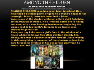 AMONG THE HIDDENBY MARGARET PETERSON HADDIX
HTTPS://WWW.YOUTUBE.COM/WATCH?V=XCVOK78LSV8
• SHADOW CHILDREN Luke has never been to school. He's
never had a birthday party, or gone to a friend's house for an
overnight. In fact, Luke has never had a friend.
Luke is one of the shadow children, a third child forbidden
by the Population Police. He's lived his entire life in hiding,
and now, with a new housing development replacing the
woods next to his family's farm, he is no longer even
allowed to go outside.
Then, one day Luke sees a girl's face in the window of a
house where he knows two other children already live.
Finally, he's met a shadow child like himself. Jen is willing
to risk everything to come out of the shadows -- does Luke
dare to become involved in her dangerous plan? Can he
afford "not" to?
 