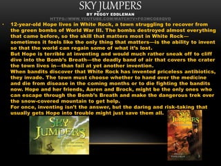 SKY JUMPERSBY PEGGY EDDLEMAN
HTTPS://WWW.YOUTUBE.COM/WATCH?V=FO3WCOE8QVO
• 12-year-old Hope lives in White Rock, a town struggling to recover from
the green bombs of World War III. The bombs destroyed almost everything
that came before, so the skill that matters most in White Rock—
sometimes it feels like the only thing that matters—is the ability to invent
so that the world can regain some of what it’s lost.
But Hope is terrible at inventing and would much rather sneak off to cliff
dive into the Bomb’s Breath—the deadly band of air that covers the crater
the town lives in—than fail at yet another invention.
When bandits discover that White Rock has invented priceless antibiotics,
they invade. The town must choose whether to hand over the medicine
and die from disease in the coming months or to die fighting the bandits
now. Hope and her friends, Aaren and Brock, might be the only ones who
can escape through the Bomb’s Breath and make the dangerous trek over
the snow-covered mountain to get help.
For once, inventing isn’t the answer, but the daring and risk-taking that
usually gets Hope into trouble might just save them all.
 
