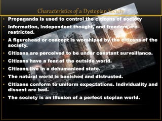 Characteristics of a Dystopian Society
• Propaganda is used to control the citizens of society
• Information, independent thought, and freedom are
restricted.
• A figurehead or concept is worshiped by the citizens of the
society.
• Citizens are perceived to be under constant surveillance.
• Citizens have a fear of the outside world.
• Citizens live in a dehumanized state.
• The natural world is banished and distrusted.
• Citizens conform to uniform expectations. Individuality and
dissent are bad.
• The society is an illusion of a perfect utopian world.
 