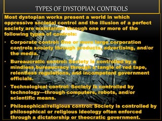 TYPES OF DYSTOPIAN CONTROLS
Most dystopian works present a world in which
oppressive societal control and the illusion of a perfect
society are maintained through one or more of the
following types of controls:
• Corporate control: One or more large corporation
controls society through products, advertising, and/or
the media.
• Bureaucratic control: Society is controlled by a
mindless bureaucracy through a tangle of red tape,
relentless regulations, and incompetent government
officials.
• Technological control: Society is controlled by
technology—through computers, robots, and/or
scientific means.
• Philosophical/religious control: Society is controlled by
philosophical or religious ideology often enforced
through a dictatorship or theocratic government.
 