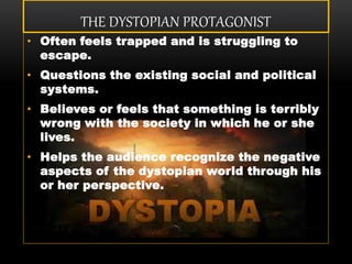 THE DYSTOPIAN PROTAGONIST
• Often feels trapped and is struggling to
escape.
• Questions the existing social and political
systems.
• Believes or feels that something is terribly
wrong with the society in which he or she
lives.
• Helps the audience recognize the negative
aspects of the dystopian world through his
or her perspective.
 
