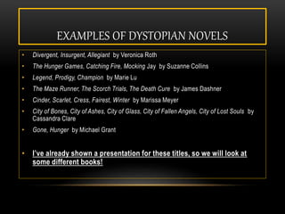 EXAMPLES OF DYSTOPIAN NOVELS
• Divergent, Insurgent, Allegiant by Veronica Roth
• The Hunger Games, Catching Fire, Mocking Jay by Suzanne Collins
• Legend, Prodigy, Champion by Marie Lu
• The Maze Runner, The Scorch Trials, The Death Cure by James Dashner
• Cinder, Scarlet, Cress, Fairest, Winter by Marissa Meyer
• City of Bones, City of Ashes, City of Glass, City of Fallen Angels, City of Lost Souls by
Cassandra Clare
• Gone, Hunger by Michael Grant
• I’ve already shown a presentation for these titles, so we will look at
some different books!
 