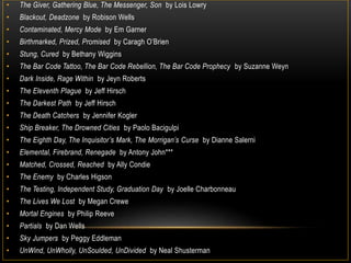 • The Giver, Gathering Blue, The Messenger, Son by Lois Lowry
• Blackout, Deadzone by Robison Wells
• Contaminated, Mercy Mode by Em Garner
• Birthmarked, Prized, Promised by Caragh O’Brien
• Stung, Cured by Bethany Wiggins
• The Bar Code Tattoo, The Bar Code Rebellion, The Bar Code Prophecy by Suzanne Weyn
• Dark Inside, Rage Within by Jeyn Roberts
• The Eleventh Plague by Jeff Hirsch
• The Darkest Path by Jeff Hirsch
• The Death Catchers by Jennifer Kogler
• Ship Breaker, The Drowned Cities by Paolo Bacigulpi
• The Eighth Day, The Inquisitor’s Mark, The Morrigan’s Curse by Dianne Salerni
• Elemental, Firebrand, Renegade by Antony John***
• Matched, Crossed, Reached by Ally Condie
• The Enemy by Charles Higson
• The Testing, Independent Study, Graduation Day by Joelle Charbonneau
• The Lives We Lost by Megan Crewe
• Mortal Engines by Philip Reeve
• Partials by Dan Wells
• Sky Jumpers by Peggy Eddleman
• UnWind, UnWholly, UnSoulded, UnDivided by Neal Shusterman
 