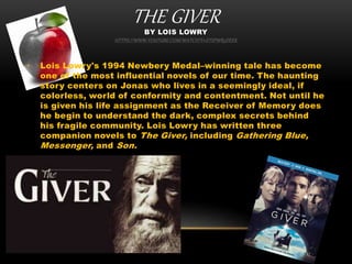THE GIVERBY LOIS LOWRY
HTTPS://WWW.YOUTUBE.COM/WATCH?V=ETSPWR5DEEK
• Lois Lowry's 1994 Newbery Medal–winning tale has become
one of the most influential novels of our time. The haunting
story centers on Jonas who lives in a seemingly ideal, if
colorless, world of conformity and contentment. Not until he
is given his life assignment as the Receiver of Memory does
he begin to understand the dark, complex secrets behind
his fragile community. Lois Lowry has written three
companion novels to The Giver, including Gathering Blue,
Messenger, and Son.
 