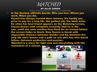 MATCHEDBY ALLIE CONDIE
https://www.youtube.com/watch?v=xaeNWL8rlBI
• In the Society, officials decide. Who you love. Where you
work. When you die.
Cassia has always trusted their choices. It’s hardly any
price to pay for a long life, the perfect job, the ideal mate.
So when her best friend appears on the Matching screen,
Cassia knows with complete certainty that he is the
one…until she sees another face flash for an instant before
the screen fades to black. Now Cassia is faced with
impossible choices: between Xander and Ky, between the
only life she’s known and a path no one else has ever dared
follow—between perfection and passion.
Matched is a story for right now and storytelling with the
resonance of a classic.
 