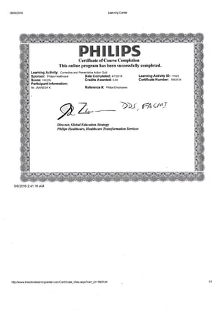 06i05/2016 Learning Center
mHrrnffiffiCertf; fi **(*,of C*u rne C*mBl+*iott
This onlin* prsgram hnx h*en xuet**nfully **lmpl*ted'
Learning Activity: Corrective and Preventative Action Quiz
Sponsor: Philips Healthcare
Score: 1oo.o%
Parti ci pant I nform ation :
MT. JNANESH K
Date Gompleted:. +n tzote
Credits Awarded: o.oo
Reference #: rnitps Employees
Learning Activity lD: 11023
Certificate Number: 1663134
p_k flat, tr*c$dJ
llfret{+rn 6l+fr*{ ddrreee{i* .S#sdEgl}
-Sftfd{r* "SI*rJr*erin4 }JecJ*hecre fr*n*jhmrcdra,$,krv$#cs
51612016 2:41:16 AM
http://www.theonli nelearningcenter.com/Certifi cate_View.aspx?certjd= 1 6631 34 111
 