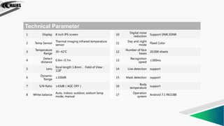 Technical Parameter
1 Display 8 inch IPS screen 10
Digital noise
reduction
Support DNR,3DNR
2 Temp Sensor
Thermal imaging infrared temperature
sensor
11
Day and night
mode
FIxed Color
3
Temperature
Range
35~42℃ 12
Number of face
bases
20,000 sheets
4
Detect
distance
0.4m~0.7m 13
Recognition
speed
≤300ms
5 Lens
focal length 1.8mm， Field of View：
118°
14 Live detection support
6
Dynamic
Range
≥100dB 15 Mask detection support
7 S/N Ratio ≥43dB（AGC OFF） 16
Body
temperature
support
8 White balance
Auto, indoor, outdoor, sodium lamp
mode, manual
17
Operation
system
Android 7.1 RK3288
 
