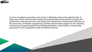 In terms of epidemic prevention and control, it effectively reduces the potential risks of
large-area contact with the human body during temperature measurement, shortens the
temperature measurement time, and improves the temperature measurement efficiency. At
the same time, centralized management provides real-time data support for the screening
and tracing of suspected patients and floating population, and provides a strong safety
guarantee for the management under the above scenarios.
 