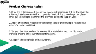 Product Characteristics:
1. Once the order is placed, our service people will send you a link to download the
software, installation manual, and operation manual. If you need support, please
email our salespeople to arrange the technical people to support you.
2. Adopt off-line face recognition technology to recognize multiple races such as
Asian, Caucasian, and Black.
3. Support functions such as face recognition whitelist access, blacklist early-
warning, and the photo were taken after passing.
4. Support the recognition of mask wearers.
 