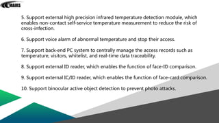 5. Support external high precision infrared temperature detection module, which
enables non-contact self-service temperature measurement to reduce the risk of
cross-infection.
6. Support voice alarm of abnormal temperature and stop their access.
7. Support back-end PC system to centrally manage the access records such as
temperature, visitors, whitelist, and real-time data traceability.
8. Support external ID reader, which enables the function of face-ID comparison.
9. Support external IC/ID reader, which enables the function of face-card comparison.
10. Support binocular active object detection to prevent photo attacks.
 