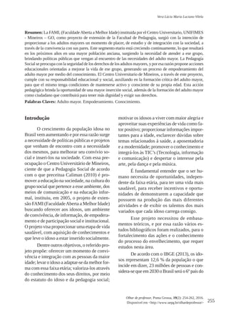 255
Olhar de professor, Ponta Grossa, 19(2): 254-262, 2016.
Disponível em <http://www.uepg.br/olhardeprofessor>
Vera Lúcia Maria Luciano Vilela
Resumen: La FAMI, (FaculdadeAberta a Melhor Idade) instituida por el Centro Universitario, UNIFIMES
- Mineiros – GO, como proyecto de extensión de la Facultad de Pedagogía, surgió con la intención de
proporcionar a los adultos mayores un momento de placer, de estudio y de integración con la sociedad, a
través de la convivencia con sus pares. Este segmento etario está creciendo continuamente, lo que resultará
en los próximos años en una mayor población anciana, surgiendo la necesidad de atender a ese grupo,
brindando políticas públicas que vengan al encuentro de las necesidades del adulto mayor. La Pedagogía
Social se preocupa con la seguridad de los derechos de los adultos mayores, y por esa razón propone acciones
educacionales orientadas a mejorar la vida de ese grupo, generando un proceso de empoderamiento del
adulto mayor por medio del conocimiento. El Centro Universitario de Mineiros, a través de este proyecto,
cumple con su responsabilidad educacional y social, auxiliando en la formación crítica del adulto mayor,
para que el mismo tenga condiciones de mantenerse activo y consciente de su propia edad. Esta acción
pedagógica brinda la oportunidad de una mayor inserción social, además de la formación del adulto mayor
como ciudadano que contribuirá para tener más dignidad y exigir sus derechos.
Palabras Claves: Adulto mayor. Empoderamiento. Conocimiento.
Introduçâo
O crescimento da população idosa no
Brasil vem aumentando e por essa razão surge
a necessidade de políticas públicas e projetos
que venham de encontro com a necessidade
dos mesmos, para melhorar seu convívio so-
cial e inseri-los na sociedade. Com essa pre-
ocupação o Centro Universitário de Mineiros,
ciente de que a Pedagogia Social de acordo
com o que preceitua Caliman (2010) é pro-
mover a educação na sociedade, na cultura do
grupo social que pertence a esse ambiente, dos
meios de comunicação e na educação infor-
mal, instituiu, em 2005, o projeto de exten-
são FAMI (FaculdadeAberta a Melhor Idade)
buscando oferecer aos idosos, um ambiente
de convivência, de informação, de empodera-
mento e de participação social e institucional.
O projeto visa proporcionar uma etapa de vida
saudável, com aquisição de conhecimentos e
que leve o idoso a estar inserido socialmente.
Dentre outros objetivos, o referido pro-
jeto propõe: oferecer um momento de convi-
vência e integração com as pessoas da maior
idade; levar o idoso a adaptar-se da melhor for-
ma com essa faixa etária; valoriza-los através
do conhecimento dos seus direitos, por meio
do estatuto do idoso e da pedagogia social;
motivar os idosos a viver com maior alegria e
aproveitar suas experiências de vida como fa-
tor positivo; proporcionar informações impor-
tantes para a idade, esclarecer dúvidas sobre
temas relacionados à saúde, a aposentadoria
e a modernidade; promover o conhecimento e
integrá-los às TIC’s (Tecnologia, informação
e comunicação) e despertar o interesse pela
arte, pela dança e pela música.
É fundamental entender que o ser hu-
mano necessita de oportunidades, indepen-
dente da faixa etária, para ter uma vida mais
saudável, para receber incentivos e oportu-
nidades de demonstrarem a capacidade que
possuem na produção das mais diferentes
atividades e de exibir os talentos dos mais
variados que cada idoso carrega consigo.
Esse projeto necessitou de embasa-
mentos teóricos, e por essa razão vários es-
tudos bibliográficos foram realizados, para o
fortalecimento das ações e o conhecimento
do processo do envelhecimento, que requer
estudos nesta área.
De acordo com o IBGE (2013), os ido-
sos representam 12,6 % da população o que
incide em dizer, 23 milhões de pessoas e con-
sidera-se que em 2030 o Brasil será o 6º país do
 