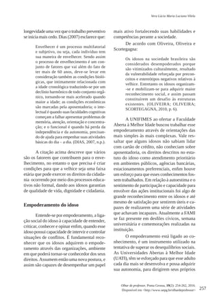 257
Olhar de professor, Ponta Grossa, 19(2): 254-262, 2016.
Disponível em <http://www.uepg.br/olhardeprofessor>
Vera Lúcia Maria Luciano Vilela
longevidade uma vez que o trabalho preventivo
se inicia mais cedo. Dias (2007) esclarece que:
Envelhecer é um processo multifatorial
e subjetivo, ou seja, cada indivíduo tem
sua maneira de envelhecer. Sendo assim
o processo de envelhecimento é um con-
junto de fatores que vai além do fato de
ter mais de 60 anos, deve-se levar em
consideração também as condições bioló-
gicas, que intimamente relacionada com
a idade cronológica traduzindo-se por um
declínio harmônico de todo conjunto orgâ-
nico, tornando-se mais acelerado quando
maior a idade; as condições econômicas
são marcadas pela aposentadoria; o inte-
lectual é quando suas faculdades cognitivas
começam a falhar apresentar problemas de
memória, atenção, orientação e concentra-
ção; e o funcional é quando há perda da
independência e da autonomia, precisan-
do de ajuda para empenhar suas atividades
básicas do dia – a dia. (DIAS, 2007, n.p.).
A citação acima descreve que vários
são os fatorem que contribuem para o enve-
lhecimento, no entanto o que precisa é criar
condições para que a velhice seja uma faixa
etária que pode exercer os direitos da cidada-
nia ocorrendo por meio dos processos educa-
tivos não formal, dando aos idosos garantias
de qualidade de vida, dignidade e cidadania.
Empoderamento do idoso
Entende-se por empoderamento, a liga-
ção social do idoso à capacidade de entender,
criticar, conhecer e opinar enfim, quando esse
idoso possui capacidade de intervir e controlar
situações de conflitos. É fundamental reco-
nhecer que os idosos adquirem o empode-
ramento através das organizações, ambiente
em que poderá tornar-se conhecedor dos seus
direitos.Assumem então uma nova postura, e
assim são capazes de desempenhar um papel
mais ativo fortalecendo suas habilidades e
competências perante a sociedade.
De acordo com Oliveira, Oliveira e
Scortegagna:
Os idosos na sociedade brasileira são
considerados desempoderados porque
são vitimizados culturalmente, resultado
da vulnerabilidade reforçada por precon-
ceitos e estereótipos negativos relativos à
velhice. Entretanto os idosos organizam-
-se e mobilizam-se para adquirir maior
reconhecimento social, e assim passam
constituírem um desafio às estruturas
existentes. (OLIVEIRA; OLIVEIRA;
SCORTEGAGNA, 2010, p. 6).
A UNIFIMES ao ofertar a Faculdade
Aberta à Melhor Idade buscou trabalhar esse
empoderamento através de orientações das
mais simples às mais complexas. Vale res-
saltar que alguns idosos não sabiam lidar
com cartão de crédito, não conheciam sobre
aposentadoria, os direitos descritos no esta-
tuto do idoso como atendimento prioritário
em ambientes públicos, agências bancárias,
estacionamentos preferenciais, enfim houve
um esforço para que esses conhecimentos fos-
sem trabalhados. Em relação à autoestima e o
sentimento de participação e capacidade para
envolver das ações institucionais foi algo de
grande reconhecimento entre os idosos e até
mesmo de satisfação por sentirem úteis e ca-
pazes de realizarem uma série de atividades
que achavam incapazes. Atualmente a FAMI
se faz presente em desfiles cívicos, semana
universitária e comemorações realizadas na
instituição.
O empoderamento está ligado ao co-
nhecimento, é um instrumento utilizado na
tentativa de superar os desequilíbrios sociais.
As Universidades Abertas à Melhor Idade
(UATI), têm se esforçado para que esse adulto
cada dia mais se desenvolva e possa adquirir
sua autonomia, para dirigirem seus próprios
 