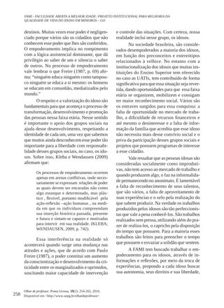 258
Olhar de professor, Ponta Grossa, 19(2): 254-262, 2016.
Disponível em <http://www.uepg.br/olhardeprofessor>
FAMI - FACULDADE ABERTA A MELHOR IDADE: PROJETO INSTITUCIONAL PARA MELHORIA DA
QUALIDADE DE VIDA DO IDOSO EM MINEIROS – GO
destinos. Muitas vezes esse poder é negligen-
ciado porque vários são os cidadãos que não
conhecem esse poder que lhes são conferidos.
O empoderamento implica no rompimento
com a lógica assistencial dominante, que dá
privilégio ao saber de um e silencia o saber
de outros. No processo de empoderamento
vale lembrar o que Freire (1987, p. 69) afir-
ma: “ninguém educa ninguém como tampou-
co ninguém se educa a si mesmo: os homens
se educam em comunhão, mediatizados pelo
mundo.”
O respeito e a valorização do idoso são
fundamentais para que aconteça o processo de
transformação, desenvolvimento e promoção
das pessoas nessa faixa etária. Nesse sentido
é importante o apoio dos grupos sociais na
ajuda desse desenvolvimento, respeitando a
identidade de cada um, uma vez que sabemos
que muitos ainda desconhecem esse poder tão
importante para a liberdade com responsabi-
lidade desses grupos sociais, no caso, os ido-
sos. Sobre isso, Kleba e Wendausen (2009)
afirmam que:
Os processos de empoderamento ocorrem
apenas em arenas conflitivas, onde neces-
sariamente se expressam relações de poder
as quais devem ser encaradas não como
algo estanque e determinado, mas plás-
tico , flexível, portanto modificável pela
ação-reflexão –ação humanas , na medi-
da em que os indivíduos compreendam
sua inserção histórica passada, presente
e futura e sintam-se capazes e motivadas
para intervir em sua realidade. (KLEBA;
WENDAUSEN, 2009, p. 742).
Essa interferência na realidade só
acontecerá quando surge uma mudança nas
atitudes e ações, que de acordo com Paulo
Freire (1987), o poder constitui um aumento
da conscientização e desenvolvimento da cri-
ticidade entre os marginalizados e oprimidos,
suscitando maior capacidade de intervenção
e controle das situações. Com certeza, nossa
realidade inclui nesse grupo, os idosos.
Na sociedade brasileira, são conside-
rados desempoderados a maioria dos idosos,
em função dos preconceitos e estereótipos
relacionados à velhice. No entanto com a
institucionalização dos idosos que muitas ins-
tituições do Ensino Superior tem oferecido
no caso as UATIs, tem contribuído de forma
significativa para que essa situação seja rever-
tida, dando oportunidades para que essa faixa
etária se organizem, mobilizem e consigam
ter maior reconhecimento social. Vários são
os entraves surgidos para essa conquista: a
falta de oportunidade no mercado de traba-
lho, a dificuldade de recursos financeiros e
até mesmo o desinteresse e a falta de infor-
mação da família que acredita que esse idoso
não necessita mais desse convívio social e o
priva da participação desses grupos sociais e
projetos que possuem programas de interesse
a esse cidadão.
Vale ressaltar que as pessoas idosas são
consideradas socialmente como improduti-
vas, não tem acesso ao mercado de trabalho e
quando produzem algo, o faz na informalida-
de permanecendo no anonimato. É lamentável
a falta de reconhecimento de seus talentos,
que são vários, a falta de aproveitamento de
suas experiências e o zelo pela realização do
que sabem produzir. Na verdade os trabalhos
produzidos pelos idosos são tão perfeccionis-
tas que vale a pena conhecê-los. São trabalhos
realizados sem pressa, utilizando além do pra-
zer de realiza-los, o capricho pela disposição
do tempo que possuem. Para a maioria esses
trabalhos são feitos para preencher o tempo
que possuem e esvaziar a solidão que sentem.
A FAMI tem buscado trabalhar o em-
poderamento para os idosos, através de in-
formações e reflexões, por meio da troca de
experiências, propondo a cada idoso buscar
sua autonomia, seus direitos e sua liberdade,
 