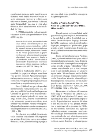 259
Olhar de professor, Ponta Grossa, 19(2): 254-262, 2016.
Disponível em <http://www.uepg.br/olhardeprofessor>
Vera Lúcia Maria Luciano Vilela
contribuindo para que cada membro possa
exercer o pleno direito de cidadão. Outro as-
pecto importante é receber a velhice como
uma bênção de Deus, que concede a cada um,
maior longevidade, mas que precisa saber
desfrutar desse benefício com maior quali-
dade de vida.
A FAMI busca ainda, realizar suas ati-
vidades de acordo com pensamento de Silva
(2006) que diz:
Aeducação não formal, ao contrário da edu-
cação formal, caracteriza-se por não ter a
preocupação com um currículo pré- defini-
do, um currículo que se faz principalmente
baseado nos desejos, necessidades e interes-
ses das pessoas que constituem os grupos
envolvidos em ações e práticas desse campo
educacional. Nesta perspectiva da educa-
ção não formal, as UATI buscam oferecer
possibilidades de experiências e vivências
para que esse público faça novas escolhas e
opções sociais. (SILVA, 2006, p. 9).
Torna-se fundamental observar a ne-
cessidade do grupo e se adequar ao estilo de
vida que eles possuem. Aproveitar as experi-
ências que cada um carrega consigo e fazê-los
corresponsáveis pela programação curricular
tornando-os protagonistas no processo.
Faure (1990) afirma que o desenvolvi-
mento humano é um processo que visa am-
pliar as possibilidades oferecidas às pessoas.
Contudo em qualquer nível de desenvolvi-
mento, as três principais são: ter uma vida
longa e com saúde, adquirir conhecimentos
e ter acesso aos recursos necessários a um
nível de vida descente. Na falta dessas possi-
bilidades fundamentais, muitas outras oportu-
nidades permanecerão inacessíveis. (FAURE,
1990, p. 81).
Percebe-se a necessidade de uma edu-
cação contínua, consistente e com propósitos
que venham de encontro com as necessidades
dessa faixa etária, com metodologias próprias
para essa idade e que possibilite uma apren-
dizagem significativa.
Fami e o Projeto Social “Pão
Nosso de Cada Dia” na Unifimes,
Mineiros/GO
Conscientes da responsabilidade social
que as instituições e empresas possuem dian-
te da sociedade e a ideia de utilidade que se
tornou fortalecida dentro do grupo de alunos
da FAMI, surgiu por parte da coordenadora
do projeto, uma proposta que levaria o grupo
a sentir-se útil e cumpridores de uma ação
social que beneficiasse entidades necessitadas
de apoio.
Como afirmam Camarano e Passinato
(2004), a partir do momento em que o idoso é
considerado como um sujeito capaz de desen-
volver atividades e desempenhar novos papéis
sociais percebe-se que a visão sobre a velhice
começa a ser alterada, pois o idoso incapaz,
inútil e sem utilidade, passa a ser um novo
agente social. “Gradualmente, a visão de ido-
sos como um subgrupo populacional vulne-
rável e dependente foi sendo substituída pela
de um segmento populacional ativo e atuante
que deve ser incorporado na busca do bem
estar de toda sociedade.” (CAMARANO;
PASSINATO, 2004, p. 257-258).
Dentre esses princípios e vários outros
é que surge o “Pão Nosso de Cada Dia”, na
UNIFIMES, em Mineiros-GO, como uma
ação social que deu ao grupo uma alegria de
servir, de participação e tornar-se útil dian-
te dos desafios que a vida propõe. O refe-
rido projeto teve início em maio de 2013 e
até hoje continua executando essa ação que
cada dia torna mais prazerosa e envolvente.
Para os abrigos de nossa cidade, foi recebido
com muita alegria, pois minimizou os tantos
trabalhos que as equipes que ali trabalham
realizam. Além da rotina e sobrecarga que
 