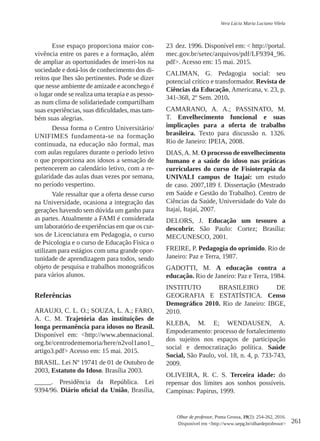 261
Olhar de professor, Ponta Grossa, 19(2): 254-262, 2016.
Disponível em <http://www.uepg.br/olhardeprofessor>
Vera Lúcia Maria Luciano Vilela
Esse espaço proporciona maior con-
vivência entre os pares e a formação, além
de ampliar as oportunidades de inseri-los na
sociedade e dotá-los de conhecimento dos di-
reitos que lhes são pertinentes. Pode se dizer
que nesse ambiente de amizade e aconchego é
o lugar onde se realiza uma terapia e as pesso-
as num clima de solidariedade compartilham
suas experiências, suas dificuldades, mas tam-
bém suas alegrias.
Dessa forma o Centro Universitário/
UNIFIMES fundamenta-se na formação
continuada, na educação não formal, mas
com aulas regulares durante o período letivo
o que proporciona aos idosos a sensação de
pertencerem ao calendário letivo, com a re-
gularidade das aulas duas vezes por semana,
no período vespertino.
Vale ressaltar que a oferta desse curso
na Universidade, ocasiona a integração das
gerações havendo sem dúvida um ganho para
as partes. Atualmente a FAMI é considerada
um laboratório de experiências em que os cur-
sos de Licenciatura em Pedagogia, o curso
de Psicologia e o curso de Educação Física o
utilizam para estágios com uma grande opor-
tunidade de aprendizagem para todos, sendo
objeto de pesquisa e trabalhos monográficos
para vários alunos.
Referências
ARAUJO, C. L. O.; SOUZA, L. A.; FARO,
A. C. M. Trajetória das instituições de
longa permanência para idosos no Brasil.
Disponível em: <http://www.abennacional.
org.br/centrodememoria/here/n2vol1ano1_
artigo3.pdf> Acesso em: 15 mai. 2015.
BRASIL. Lei Nº 19741 de 01 de Outubro de
2003, Estatuto do Idoso. Brasília 2003.
_____. Presidência da República. Lei
9394/96. Diário oficial da União, Brasília,
23 dez. 1996. Disponível em: < http://portal.
mec.gov.br/setec/arquivos/pdf/LF9394_96.
pdf>. Acesso em: 15 mai. 2015.
CALIMAN, G. Pedagogia social: seu
potencial crítico e transformador. Revista de
Ciências da Educação, Americana, v. 23, p.
341-368, 2º Sem. 2010.
CAMARANO, A. A.; PASSINATO, M.
T. Envelhecimento funcional e suas
implicações para a oferta de trabalho
brasileira. Texto para discussão n. 1326.
Rio de Janeiro: IPEIA, 2008.
DIAS,A. M. O processo de envelhecimento
humano e a saúde do idoso nas práticas
curriculares do curso de Fisioterapia da
UNIVALI campus de Itajaí: um estudo
de caso. 2007,189 f. Dissertação (Mestrado
em Saúde e Gestão do Trabalho). Centro de
Ciências da Saúde, Universidade do Vale do
Itajaí, Itajaí, 2007.
DELORS, J. Educação um tesouro a
descobrir. São Paulo: Cortez; Brasília:
MEC/UNESCO, 2001.
FREIRE, P. Pedagogia do oprimido. Rio de
Janeiro: Paz e Terra, 1987. 
GADOTTI, M. A educação contra a
educação. Rio de Janeiro: Paz e Terra, 1984.
INSTITUTO BRASILEIRO DE
GEOGRAFIA E ESTATÍSTICA. Censo
Demográfico 2010. Rio de Janeiro: IBGE,
2010.
KLEBA, M. E; WENDAUSEN, A.
Empoderamento: processo de fortalecimento
dos sujeitos nos espaços de participação
social e democratização política. Saúde
Social, São Paulo, vol. 18, n. 4, p. 733-743,
2009.
OLIVEIRA, R. C. S. Terceira idade: do
repensar dos limites aos sonhos possíveis.
Campinas: Papirus, 1999.
 
