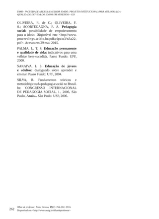 262
Olhar de professor, Ponta Grossa, 19(2): 254-262, 2016.
Disponível em <http://www.uepg.br/olhardeprofessor>
FAMI - FACULDADE ABERTA A MELHOR IDADE: PROJETO INSTITUCIONAL PARA MELHORIA DA
QUALIDADE DE VIDA DO IDOSO EM MINEIROS – GO
OLIVEIRA, R. de C.; OLIVEIRA, F.
S.; SCORTEGAGNA, P. A. Pedagogia
social: possibilidade de empoderamento
para o idoso. Disponível em: <http://www.
proceedings.scielo.br/pdf/cips/n3/n3a22.
pdf>. Acesso em 29 mai. 2015.
PALMA, L. T. S. Educação permanente
e qualidade de vida: indicativos para uma
velhice bem-sucedida. Passo Fundo: UPF,
2000.
SARAIVA, I. S. Educação de jovens
e adultos: dialogando sobre aprender e
ensinar. Passo Fundo: UPF, 2004.
SILVA, R. Fundamentos teóricos e
metodológicos da pedagogia social no Brasil.
In: CONGRESSO INTERNACIONAL
DE PEDAGOGIA SOCIAL, 1., 2006, São
Paulo, Anais... São Paulo: USP, 2006.
 