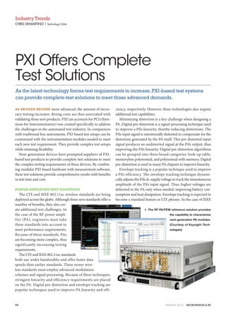 AS DEVICES BECOME more advanced, the amount of neces-
sary testing increases. Rising costs are thus associated with
validating these new products. PXI (an acronym for PCI eXten-
sions for Instrumentation) was created specifically to address
the challenges in the automated test industry. In comparison
with traditional box instruments, PXI-based test setups can be
customized with the instrumentation modules needed to meet
each new test requirement. They provide complex test setups
while retaining flexibility.
Next-generation devices have prompted suppliers of PXI-
based test products to provide complete test solutions to meet
the complex testing requirements of these devices. By combin-
ing modular PXI-based hardware with measurement software,
these test solutions provide comprehensive results with benefits
in test time and cost.
POWER-AMPLIFIER TEST SOLUTIONS
The LTE and IEEE 802.11ac wireless standards are being
deployed across the globe. Although these new standards offer a
number of benefits, they also cre-
ate additional test challenges. In
the case of the RF power ampli-
fier (PA), engineers must take
these standards into account to
meet performance requirements.
Because of these standards, PAs
are becoming more complex, thus
significantly increasing testing
requirements.
TheLTEandIEEE802.11acstandards
both use wider bandwidths and offer faster data
speeds than earlier standards. These newer wire-
less standards must employ advanced modulation
schemes and signal processing. Because of these techniques,
stringent linearity and efficiency requirements are placed
on the PA. Digital pre-distortion and envelope tracking are
popular techniques used to improve PA linearity and effi-
ciency, respectively. However, these technologies also require
additional test capabilities.
Minimizing distortion is a key challenge when designing a
PA. Digital pre-distortion is a signal-processing technique used
to improve a PA’s linearity, thereby reducing distortions. The
PA’s input signal is intentionally distorted to compensate for the
distortion generated by the PA itself. This pre-distorted input
signal produces an undistorted signal at the PA’s output, thus
improving the PA’s linearity. Digital pre-distortion algorithms
can be grouped into three broad categories: look-up table,
memoryless polynomial, and polynomial with memory. Digital
pre-distortion is used in many PA chipsets to improve linearity.
Envelope tracking is a popular technique used to improve
a PA’s efficiency. The envelope tracking technique dynami-
cally adjusts the PA’s dc supply voltage to track the instantaneous
amplitude of the PA’s input signal. Thus, higher voltages are
delivered to the PA only when needed, improving battery con-
sumption and heat dissipation. Envelope tracking is expected to
become a standard feature in LTE phones. In the case of IEEE
CHRIS DEMARTINO | Technology Editor
IndustryTrends
PXI Offers Complete
Test Solutions
As the latest technology forces test requirements to increase,PXI-based test systems
can provide complete test solutions to meet those advanced demands.
1. The RF PA/FEM reference solution provides
the capability to characterize
next-generation PA modules.
(Courtesy of Keysight Tech-
nologies)
44 AUGUST 2015 MICROWAVES & RF
 