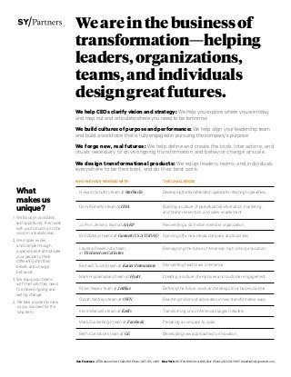 Weareinthebusinessof
transformation—helping
leaders,organizations,
teams,andindividuals
designgreatfutures.
We help CEOs clarify vision and strategy: We help you explore where you are today
and map out and articulate where you need to be tomorrow.
We build cultures of purpose and performance: We help align your leadership team
and build a workforce that is fully engaged in pursuing the company’s purpose.
We forge new, real futures: We help define and create the tools, interactions, and
rituals necessary to drive ongoing transformation and behavior change at scale.
We design transformational products: We equip leaders, teams, and individuals
everywhere to be their best, and do their best work.
WHO WE HAVE WORKED WITH THE CHALLENGES
Howard Schultz’s team at Starbucks Developing the transformation agenda for returning to greatness
Ginni Rometty’s team at IBM Building a culture of perpetual transformation, marketing,
and brand reinvention, and sales enablement
Jo Ann Jenkins’ team at AARP Reinventing a 40 million-member organization
Bob Dickey’s teams at Gannett (USA TODAY) Spinning off a new media company and business
Laurene Powell Jobs’ team
at The Emerson Collective
Reimagining the future of American high school education
Bernard Tyson’s team at Kaiser Permanente Reinventing healthcare in America
Mark Hoplamazian’s team at Hyatt Creating a culture of employee and customer engagement
Robin Hayes’ team at JetBlue Defining the future vision and strategy for a beloved airline
Oprah Winfrey’s team at OWN Reaching millions of advocates in new, transformative ways
Kevin Mansell’s team at Kohl’s Transforming one of America’s largest retailers
Mark Zuckerberg’s team at Facebook Preparing a company to scale
Beth Comstock’s team at GE Developing new approaches to innovation
San Francisco 475 Brannan Street, Suite100 Phone (415) 536-6600 New York 218 West 18th Street, 10th floor Phone (212) 201-9005 Email info@sypartners.com
What
makesus
unique?
1 We focus on possibility
and opportunity, then work
with you to build up to the
vision in a realistic way.
2 We inspire, evoke,
and compel through
experiences that motivate
your people to think
differently, shift their
beliefs, and change
behaviors.
3 We equip your teams
with the tools they need
to embed ongoing and
lasting change.
4 We take a systemic view
so you succeed for the
long term.
 
