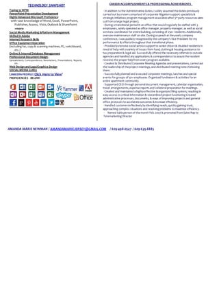 TECHNOLOGY SNAPSHOT
Typing 55 WPM
PowerPoint Presentation Development
Highly Advanced Microsoft Proficiency:
with vast knowledge of Word, Excel, PowerPoint,
Publisher, Access, Visio, Outlook & SharePoint
+more
Social MediaMarketing &Platform Management
Skilled in Adobe
Internet Research Skills
Office EquipmentOperation
(including fax, copy & scanning machines,PC, switchboard,
etc.)
Online & Internal Database Management
Professional Document Design -
Spreadsheets, Correspondence, Newsletters, Presentations, Reports,
etc.
Web Design and Logo/Graphics Design
SOCIAL MEDIA GURU:
LINKEDIN PROFILE:Click Here to View’
PROFICIENCIES BELOW:
CAREER ACCOMPLISHMENTS & PROFESSIONAL ACHIEVEMENTS
·In addition to the Administrative duties,I solely assumed thedutiespreviously
carried out by ateam comprised of corporate litigation support specialists&
strategic initiatives program management associatesafter 3rd party resourceswere
cut from alarge legal project.
·During atransitional period in an office that would regularly be staffed with 3
employees, solely operated as office manager, property manager, as well as social
services coordinator for entirebuilding,consisting of 250+ residents.Additionally,
oversawmaintenance staff on site.During aspeech at theyearly company
conference, I was publicly recognizedby the company’s Vice President for my
performance & effortsthroughout that transitional phase.
·Provided extensive social servicesupport to senior citizen & disabled residents in
need of help with avariety of issues from food,clothing& housing assistance to
tax preparation & legal aid. Successfully offered the necessary referralsto outside
agencies and handled any applications & correspondence to assuretheresident
receives the proper helpfrom every program available.
·Created & Distributed Corporate Meeting Agendas and presentations, carried out
the leadership of theproject meetings, and distributed meetingnotesfollowing
them.
·Successfully planned and executed corporate meetings, lunches and special
events for groups of 50+employees.Organized fundraisers& activities foran
entire apartment community.
·Supported CEO through personaldocument management, calendar organization,
travel arrangements,expense reportsand collateralpreparation for meetings.
·Created and maintained ahighly effective &organized filing system, resulting in
easy access to critical information & streamlined project functioning Created
administrative processes,documents, &ways of improving projectsand general
office protocols to accelerateoutcomes &increase efficiency.
·Handled customerseffectively by identifying needs,quickly gaining trust,
approaching complex situations and resolvingproblems to maximize efficiency.
· Named Salesperson of themonth Feb.2007 & promoted fromSales Rep to
Telemarketing Director
AMANDA MARIE NEWMAN / AMANDAMARIEJERSEY@GMAIL.COM / 609-498-0547 / 609-635-8885
 