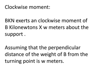 Clockwise moment:
BKN exerts an clockwise moment of
B Kilonewtons X w meters about the
support .
Assuming that the perpendicular
distance of the weight of B from the
turning point is w meters.
 