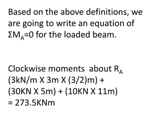 Based on the above definitions, we
are going to write an equation of
ΣMA=0 for the loaded beam.
Clockwise moments about RA
(3kN/m X 3m X (3/2)m) +
(30KN X 5m) + (10KN X 11m)
= 273.5KNm
 