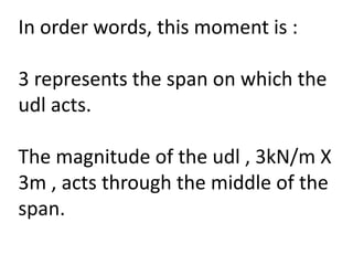 In order words, this moment is :
3 represents the span on which the
udl acts.
The magnitude of the udl , 3kN/m X
3m , acts through the middle of the
span.
 